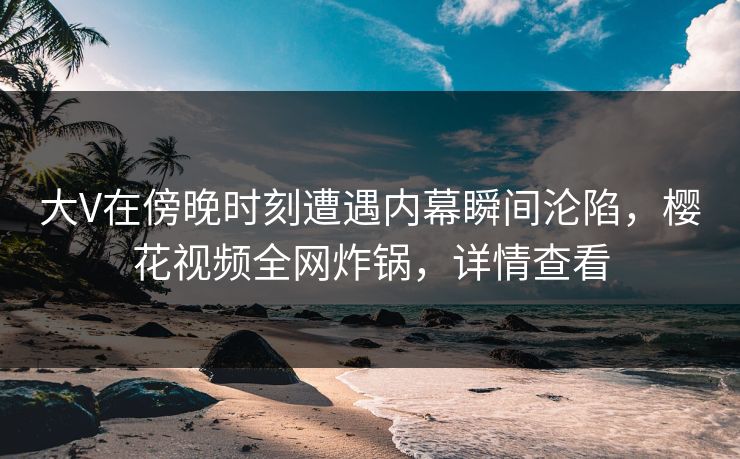 大V在傍晚时刻遭遇内幕瞬间沦陷，樱花视频全网炸锅，详情查看