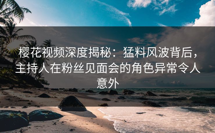 樱花视频深度揭秘：猛料风波背后，主持人在粉丝见面会的角色异常令人意外