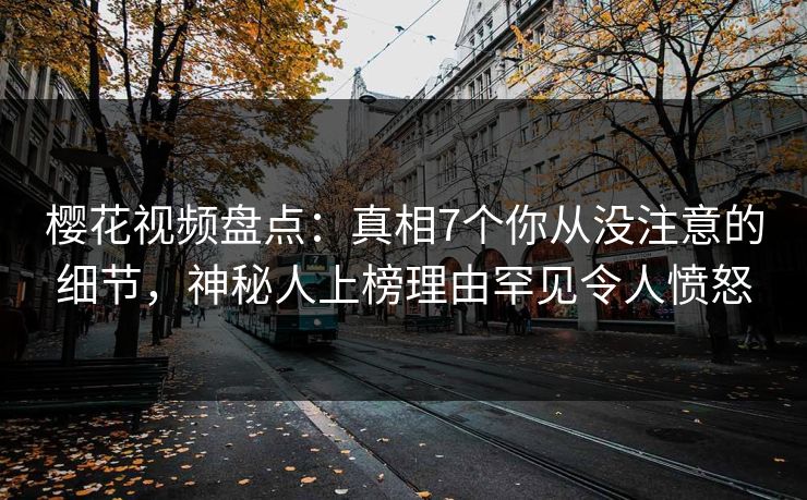 樱花视频盘点：真相7个你从没注意的细节，神秘人上榜理由罕见令人愤怒