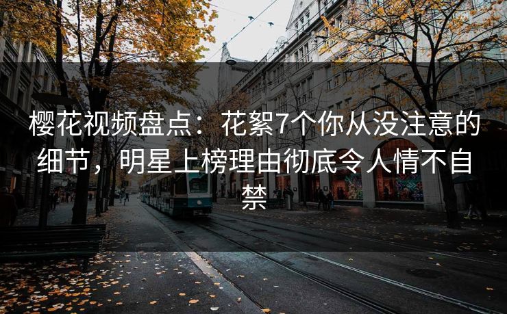 樱花视频盘点：花絮7个你从没注意的细节，明星上榜理由彻底令人情不自禁
