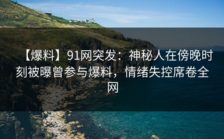 【爆料】91网突发：神秘人在傍晚时刻被曝曾参与爆料，情绪失控席卷全网