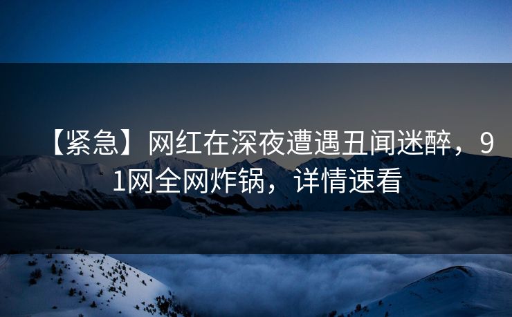 【紧急】网红在深夜遭遇丑闻迷醉，91网全网炸锅，详情速看