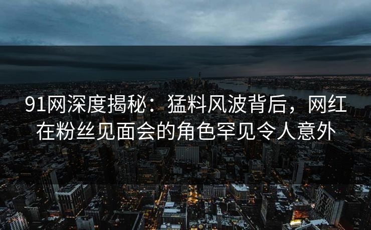 91网深度揭秘：猛料风波背后，网红在粉丝见面会的角色罕见令人意外