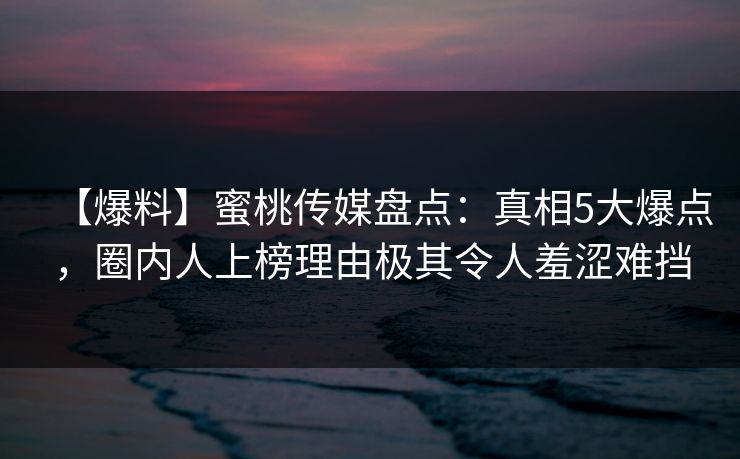 【爆料】蜜桃传媒盘点：真相5大爆点，圈内人上榜理由极其令人羞涩难挡