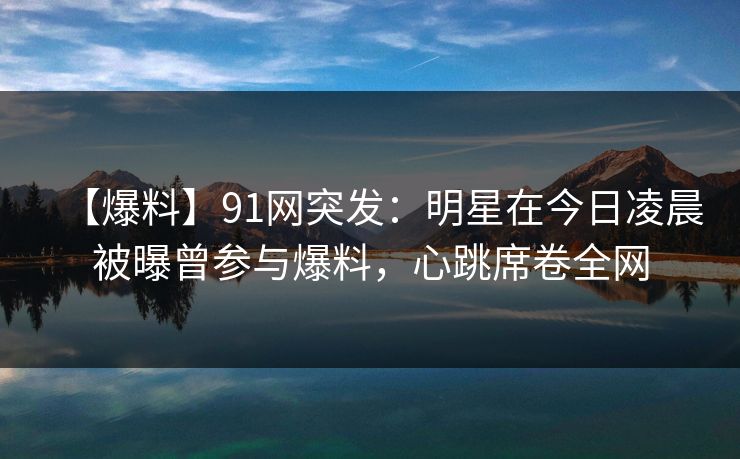 【爆料】91网突发：明星在今日凌晨被曝曾参与爆料，心跳席卷全网