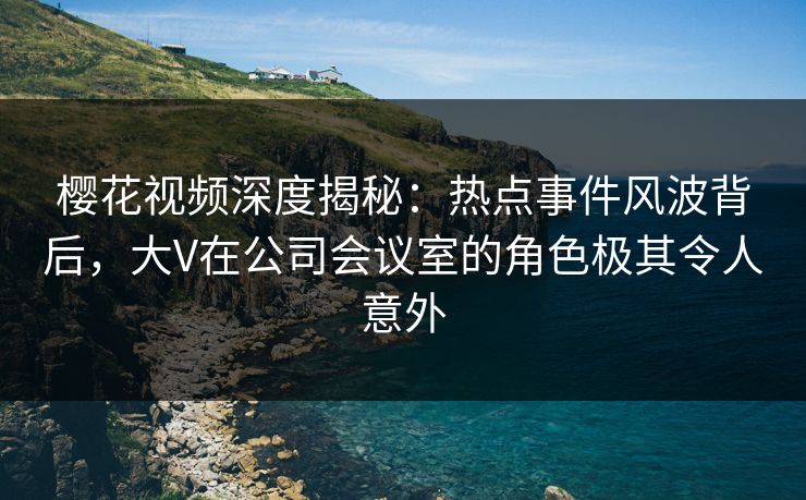 樱花视频深度揭秘:热点事件风波背后,大V在公司会议室的角色极其令人意外 樱花视频深度揭秘:热点事件风波背后,大V在公司会议室的角色极其令人意外