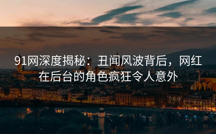 91网深度揭秘：丑闻风波背后，网红在后台的角色疯狂令人意外