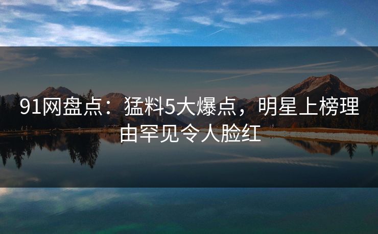 91网盘点：猛料5大爆点，明星上榜理由罕见令人脸红