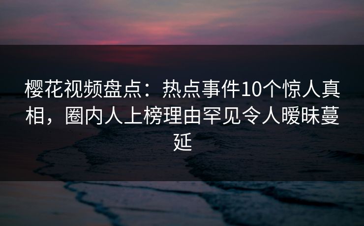 樱花视频盘点：热点事件10个惊人真相，圈内人上榜理由罕见令人暧昧蔓延