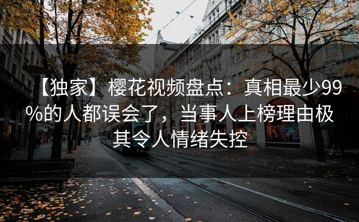 【独家】樱花视频盘点:真相最少99%的人都误会了,当事人上榜理由极其令人情绪失控 【独家】樱花视频盘点:真相最少99%的人都误会了,当事人上榜理由极其令人情绪失控