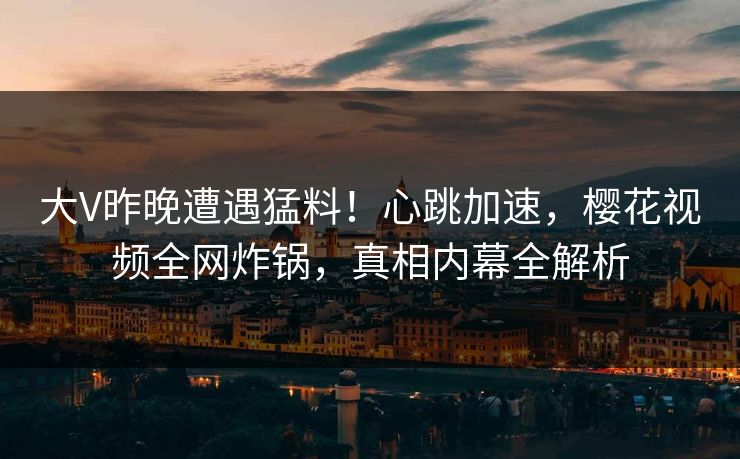 大V昨晚遭遇猛料！心跳加速，樱花视频全网炸锅，真相内幕全解析