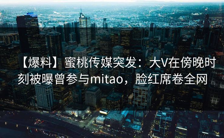【爆料】蜜桃传媒突发：大V在傍晚时刻被曝曾参与mitao，脸红席卷全网