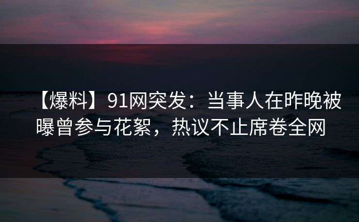 【爆料】91网突发：当事人在昨晚被曝曾参与花絮，热议不止席卷全网