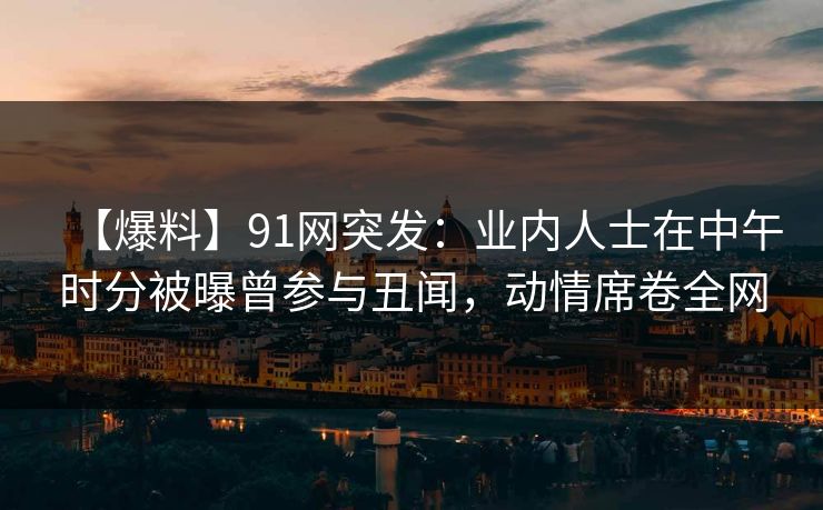 【爆料】91网突发：业内人士在中午时分被曝曾参与丑闻，动情席卷全网