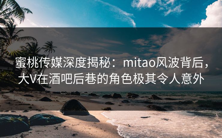 蜜桃传媒深度揭秘：mitao风波背后，大V在酒吧后巷的角色极其令人意外