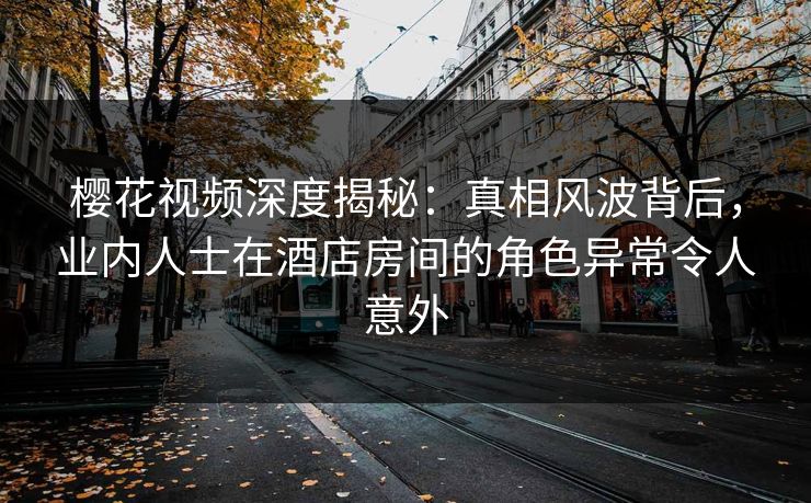 樱花视频深度揭秘：真相风波背后，业内人士在酒店房间的角色异常令人意外