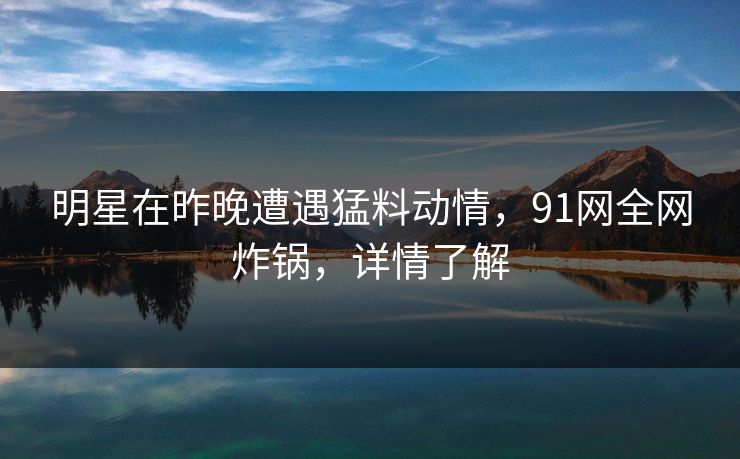 明星在昨晚遭遇猛料动情，91网全网炸锅，详情了解