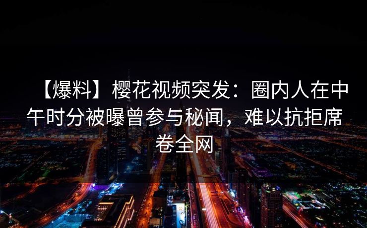 【爆料】樱花视频突发：圈内人在中午时分被曝曾参与秘闻，难以抗拒席卷全网