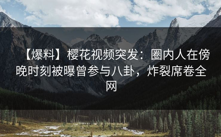 【爆料】樱花视频突发：圈内人在傍晚时刻被曝曾参与八卦，炸裂席卷全网