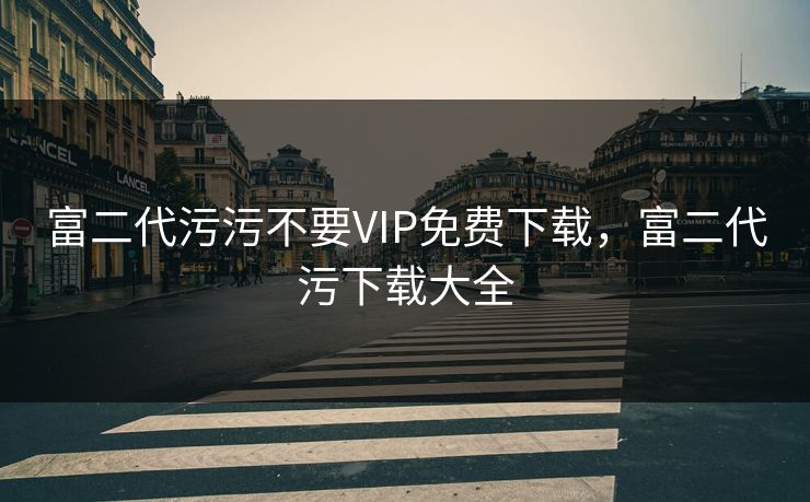 富二代污污不要VIP免费下载，富二代污下载大全