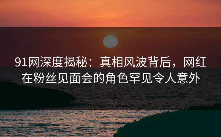 91网深度揭秘:真相风波背后,网红在粉丝见面会的角色罕见令人意外