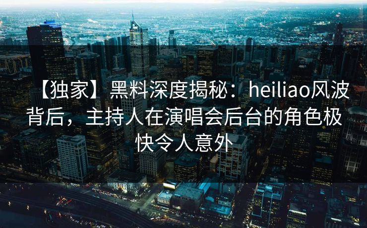 【独家】黑料深度揭秘：heiliao风波背后，主持人在演唱会后台的角色极快令人意外