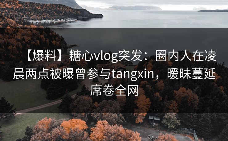 【爆料】糖心vlog突发：圈内人在凌晨两点被曝曾参与tangxin，暧昧蔓延席卷全网