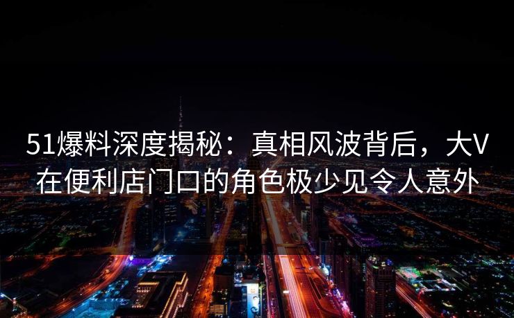 51爆料深度揭秘：真相风波背后，大V在便利店门口的角色极少见令人意外