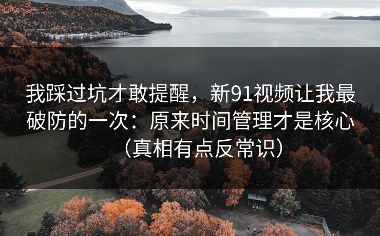 我踩过坑才敢提醒，新91视频让我最破防的一次：原来时间管理才是核心（真相有点反常识）
