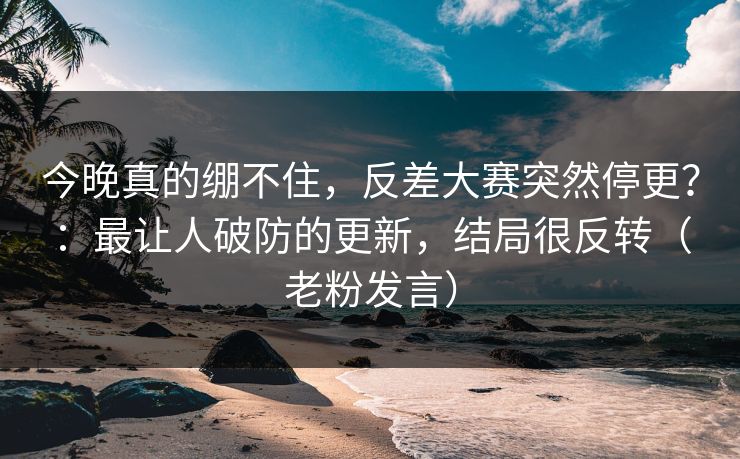 今晚真的绷不住，反差大赛突然停更？：最让人破防的更新，结局很反转（老粉发言）