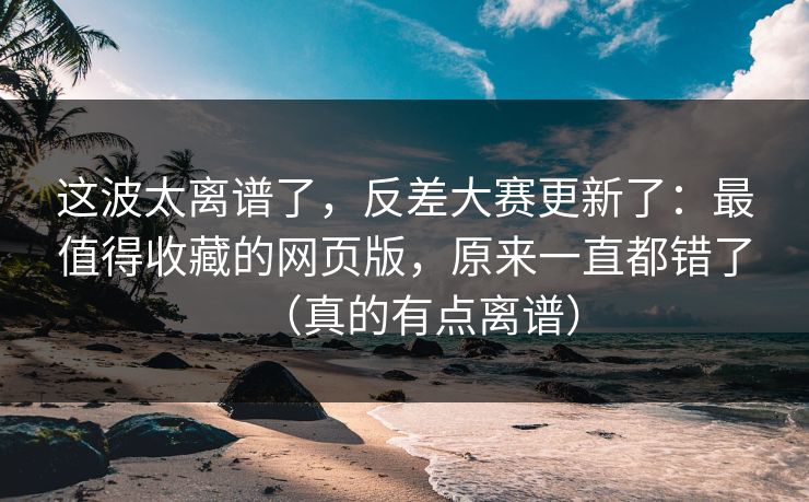 这波太离谱了，反差大赛更新了：最值得收藏的网页版，原来一直都错了（真的有点离谱）