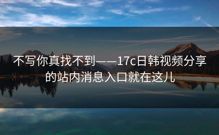 不写你真找不到——17c日韩视频分享的站内消息入口就在这儿