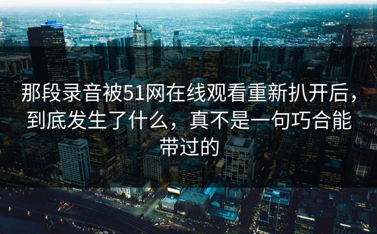 那段录音被51网在线观看重新扒开后，到底发生了什么，真不是一句巧合能带过的