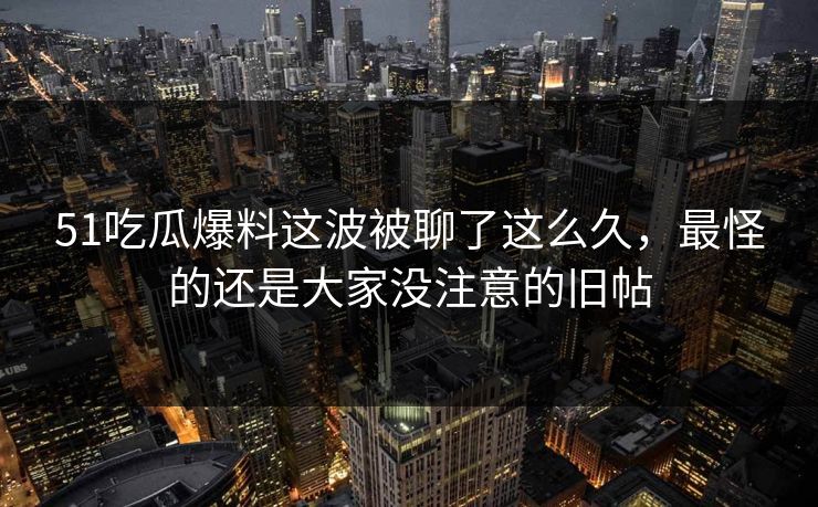 51吃瓜爆料这波被聊了这么久，最怪的还是大家没注意的旧帖