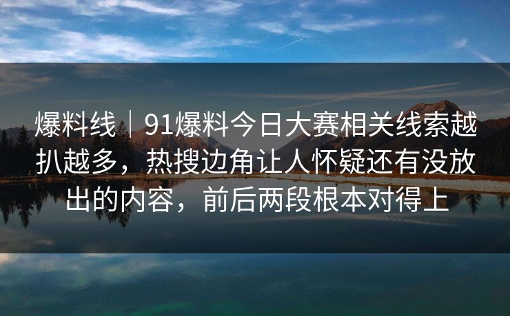 爆料线｜91爆料今日大赛相关线索越扒越多，热搜边角让人怀疑还有没放出的内容，前后两段根本对得上
