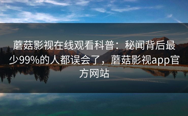蘑菇影视在线观看科普：秘闻背后最少99%的人都误会了，蘑菇影视app官方网站
