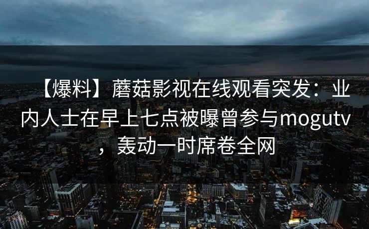 【爆料】蘑菇影视在线观看突发：业内人士在早上七点被曝曾参与mogutv，轰动一时席卷全网