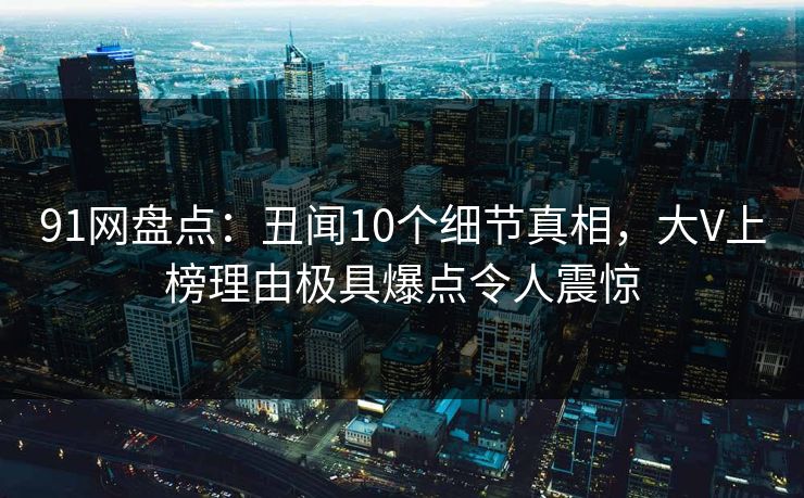 91网盘点：丑闻10个细节真相，大V上榜理由极具爆点令人震惊